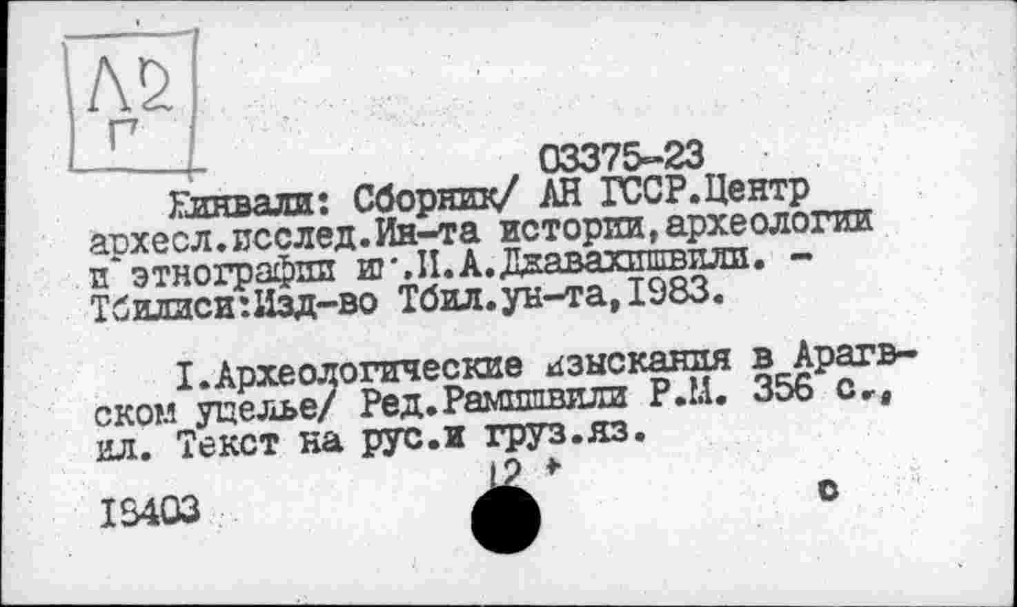 ﻿-----£-	, 03375-23
Глнвали: Сборник/ АН ГССР.Центр архесл.псслед.Ин-та истории, археологии и этнографии ш'.И.А.Даавахишвили. -Тбилиси :Изд-во Тбил.ун-та, 1983.

I.Археологические изыскания в Ара оком ущелье/ Ред.Рамшпвили Р.Ц. 356 с ил. Текст на рус. и груз.яз.
18403
о